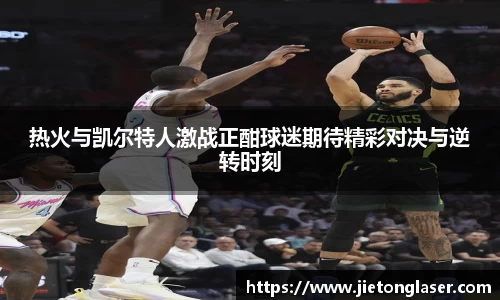 热火与凯尔特人激战正酣球迷期待精彩对决与逆转时刻