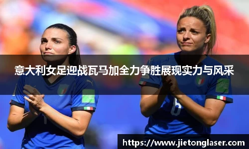 意大利女足迎战瓦马加全力争胜展现实力与风采